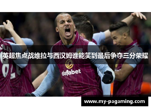 英超焦点战维拉与西汉姆谁能笑到最后争夺三分荣耀
