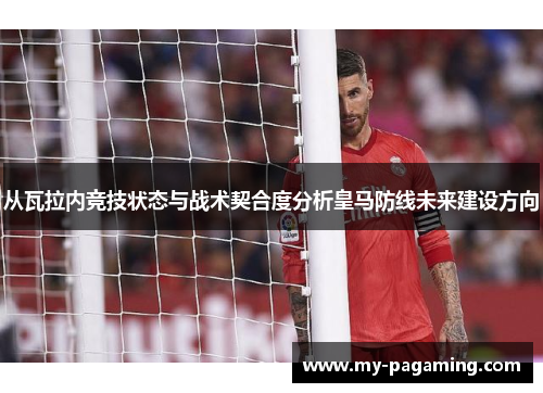从瓦拉内竞技状态与战术契合度分析皇马防线未来建设方向