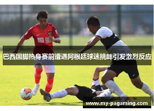 巴西国脚热身赛前遭遇阿根廷球迷挑衅引发激烈反应