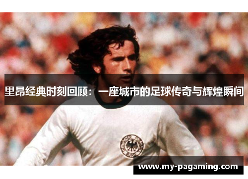 里昂经典时刻回顾：一座城市的足球传奇与辉煌瞬间