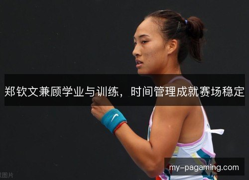 郑钦文兼顾学业与训练,时间管理成就赛场稳定 郑钦文兼顾学业与训练,时间管理成就赛场稳定